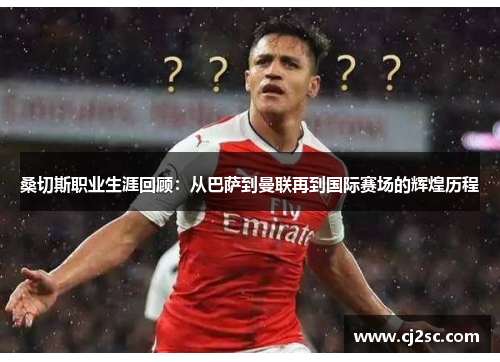 桑切斯职业生涯回顾：从巴萨到曼联再到国际赛场的辉煌历程